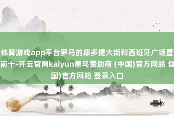 体育游戏app平台罗马的康多提大街和西班牙广场置身欧洲前十-开云官网kaiyun皇马赞助商 (中国)官方网站 登录入口