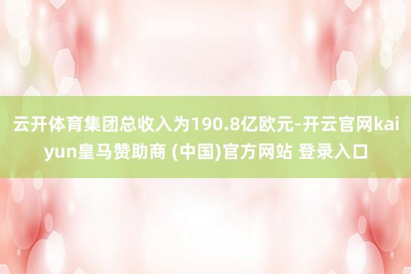 云开体育集团总收入为190.8亿欧元-开云官网kaiyun皇马赞助商 (中国)官方网站 登录入口
