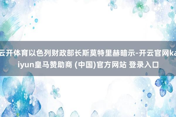 云开体育以色列财政部长斯莫特里赫暗示-开云官网kaiyun皇马赞助商 (中国)官方网站 登录入口