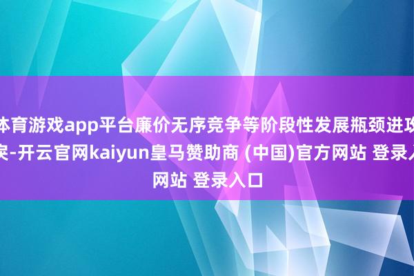 体育游戏app平台廉价无序竞争等阶段性发展瓶颈进攻暴戾-开云官网kaiyun皇马赞助商 (中国)官方网站 登录入口