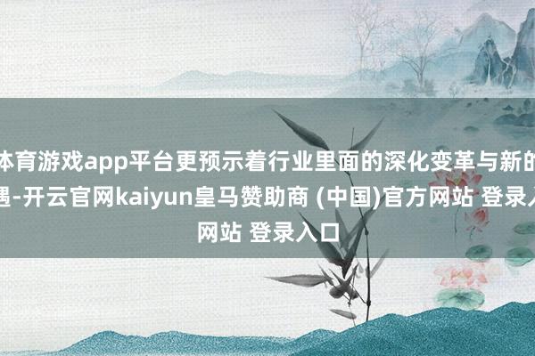 体育游戏app平台更预示着行业里面的深化变革与新的机遇-开云官网kaiyun皇马赞助商 (中国)官方网站 登录入口