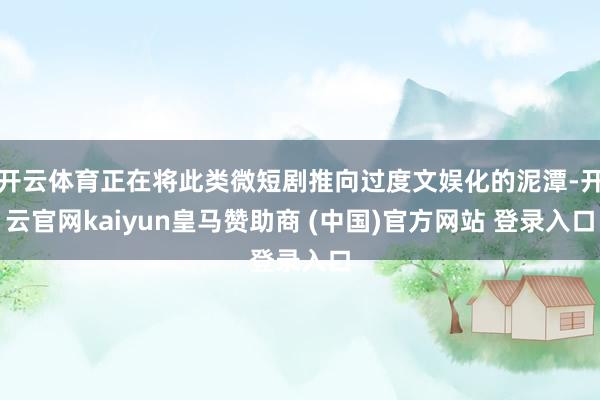 开云体育正在将此类微短剧推向过度文娱化的泥潭-开云官网kaiyun皇马赞助商 (中国)官方网站 登录入口