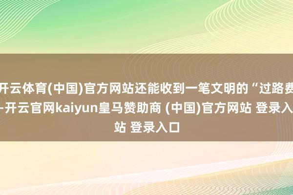 开云体育(中国)官方网站还能收到一笔文明的“过路费”-开云官网kaiyun皇马赞助商 (中国)官方网站 登录入口