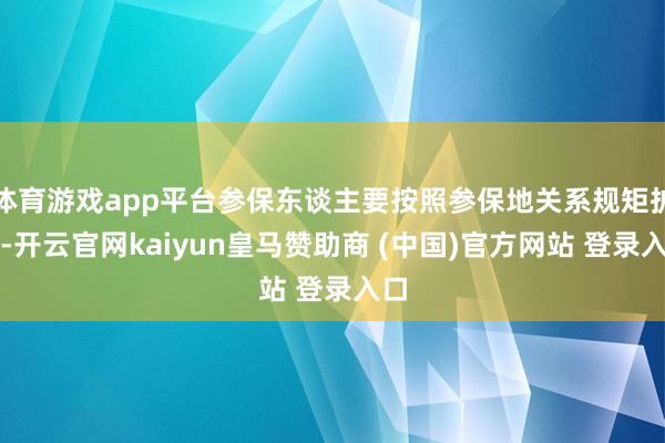 体育游戏app平台参保东谈主要按照参保地关系规矩扩充-开云官网kaiyun皇马赞助商 (中国)官方网站 登录入口