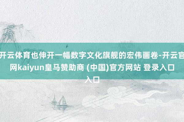 开云体育也伸开一幅数字文化旗舰的宏伟画卷-开云官网kaiyun皇马赞助商 (中国)官方网站 登录入口