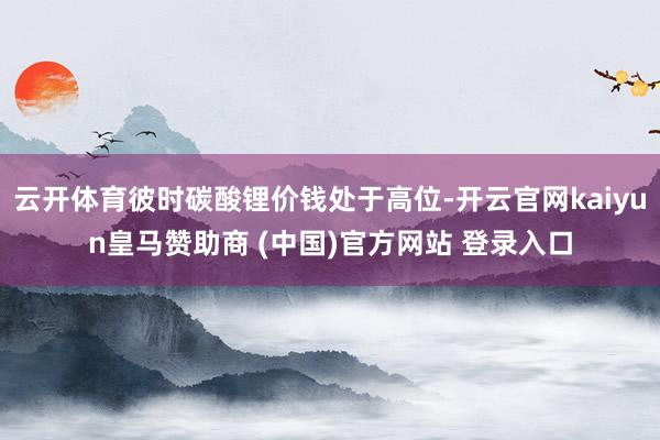 云开体育彼时碳酸锂价钱处于高位-开云官网kaiyun皇马赞助商 (中国)官方网站 登录入口