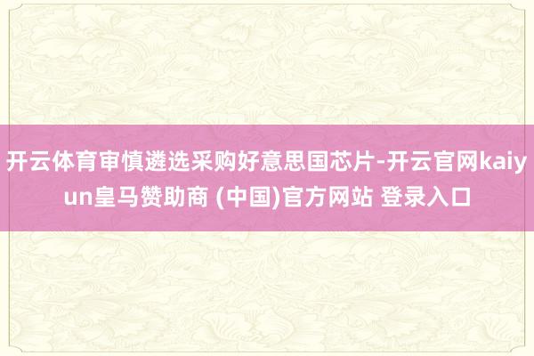 开云体育审慎遴选采购好意思国芯片-开云官网kaiyun皇马赞助商 (中国)官方网站 登录入口