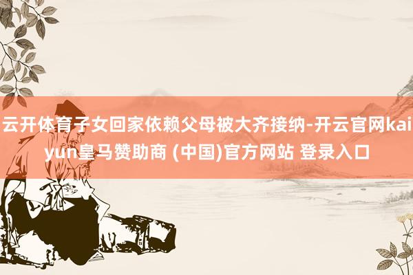 云开体育子女回家依赖父母被大齐接纳-开云官网kaiyun皇马赞助商 (中国)官方网站 登录入口