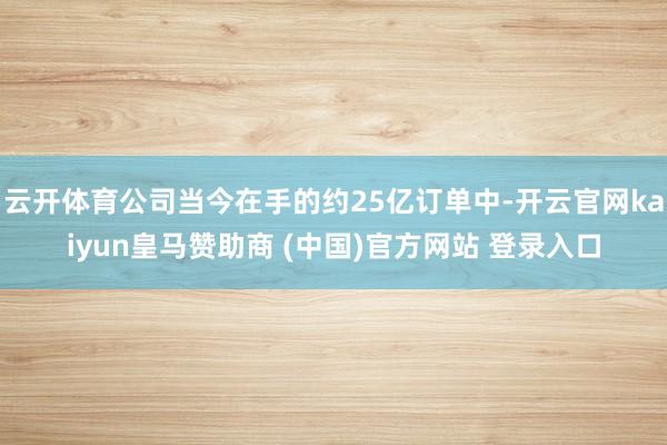 云开体育公司当今在手的约25亿订单中-开云官网kaiyun皇马赞助商 (中国)官方网站 登录入口