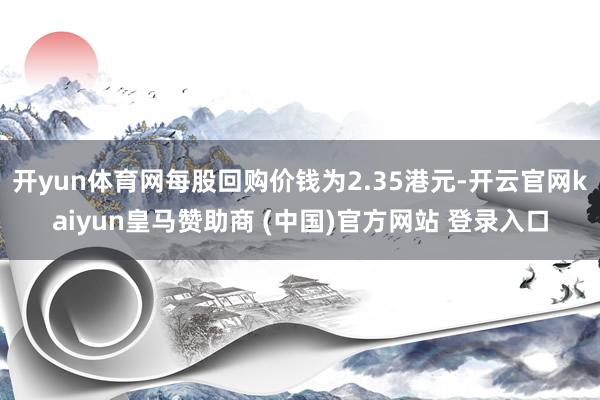 开yun体育网每股回购价钱为2.35港元-开云官网kaiyun皇马赞助商 (中国)官方网站 登录入口