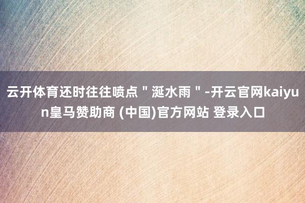 云开体育还时往往喷点＂涎水雨＂-开云官网kaiyun皇马赞助商 (中国)官方网站 登录入口