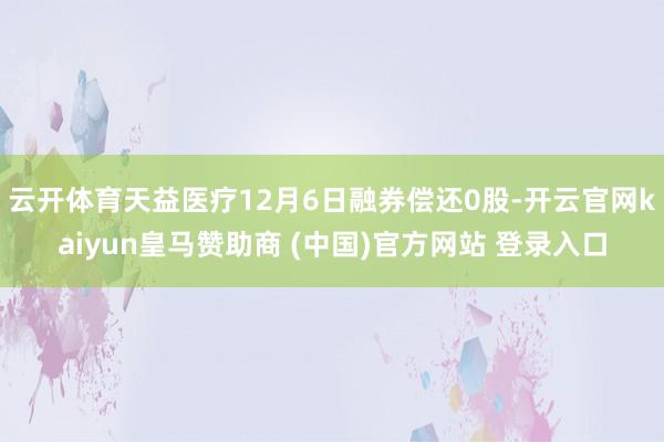 云开体育天益医疗12月6日融券偿还0股-开云官网kaiyun皇马赞助商 (中国)官方网站 登录入口