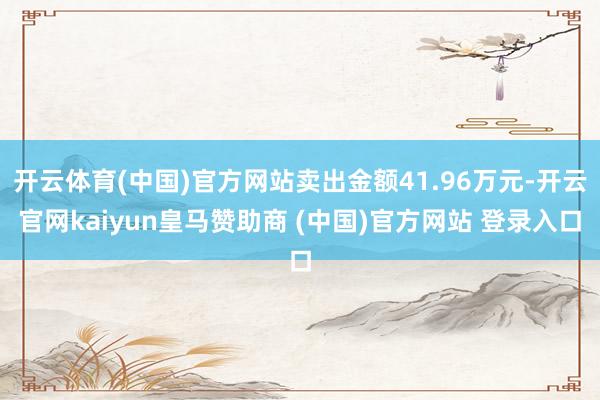 开云体育(中国)官方网站卖出金额41.96万元-开云官网kaiyun皇马赞助商 (中国)官方网站 登录入口