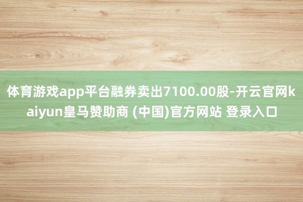 体育游戏app平台融券卖出7100.00股-开云官网kaiyun皇马赞助商 (中国)官方网站 登录入口