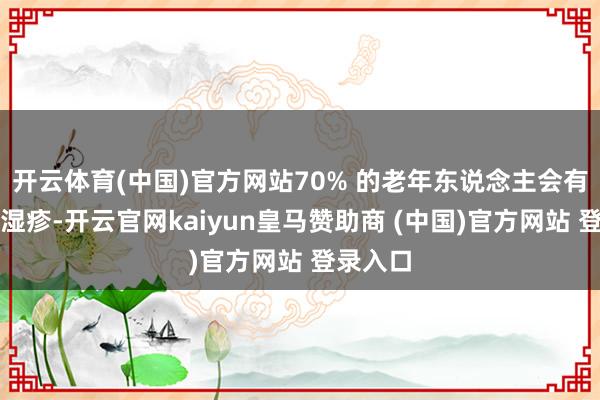 开云体育(中国)官方网站70% 的老年东说念主会有乏脂性湿疹-开云官网kaiyun皇马赞助商 (中国)官方网站 登录入口