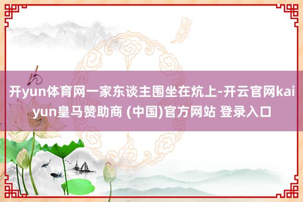 开yun体育网一家东谈主围坐在炕上-开云官网kaiyun皇马赞助商 (中国)官方网站 登录入口