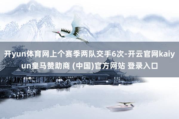 开yun体育网上个赛季两队交手6次-开云官网kaiyun皇马赞助商 (中国)官方网站 登录入口