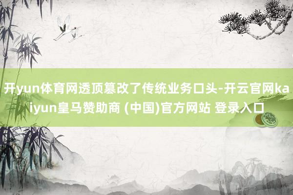 开yun体育网透顶篡改了传统业务口头-开云官网kaiyun皇马赞助商 (中国)官方网站 登录入口
