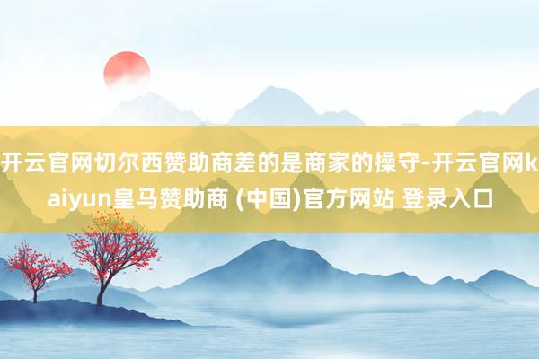开云官网切尔西赞助商　　差的是商家的操守-开云官网kaiyun皇马赞助商 (中国)官方网站 登录入口