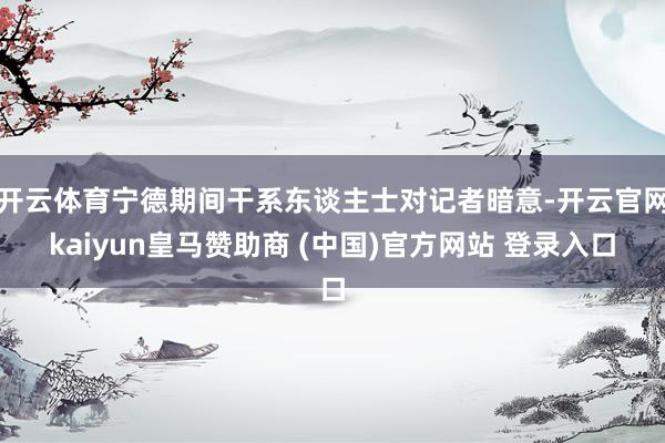 开云体育宁德期间干系东谈主士对记者暗意-开云官网kaiyun皇马赞助商 (中国)官方网站 登录入口