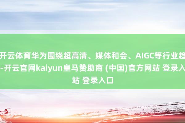 开云体育华为围绕超高清、媒体和会、AIGC等行业趋势-开云官网kaiyun皇马赞助商 (中国)官方网站 登录入口