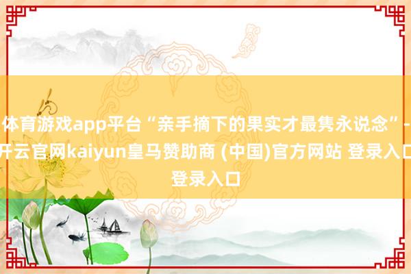 体育游戏app平台“亲手摘下的果实才最隽永说念”-开云官网kaiyun皇马赞助商 (中国)官方网站 登录入口