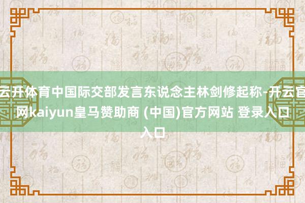 云开体育中国际交部发言东说念主林剑修起称-开云官网kaiyun皇马赞助商 (中国)官方网站 登录入口