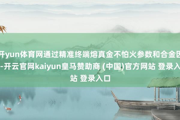 开yun体育网通过精准终端熔真金不怕火参数和合金因素-开云官网kaiyun皇马赞助商 (中国)官方网站 登录入口
