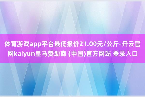 体育游戏app平台最低报价21.00元/公斤-开云官网kaiyun皇马赞助商 (中国)官方网站 登录入口
