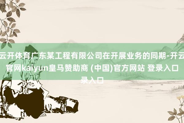 云开体育广东某工程有限公司在开展业务的同期-开云官网kaiyun皇马赞助商 (中国)官方网站 登录入口