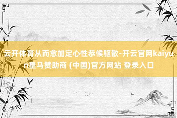 云开体育从而愈加定心性恭候驱散-开云官网kaiyun皇马赞助商 (中国)官方网站 登录入口