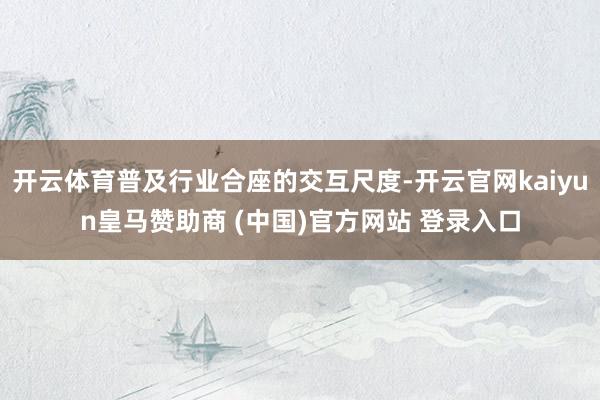 开云体育普及行业合座的交互尺度-开云官网kaiyun皇马赞助商 (中国)官方网站 登录入口