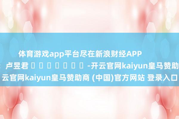 体育游戏app平台尽在新浪财经APP            						职守裁剪：卢昱君 							-开云官网kaiyun皇马赞助商 (中国)官方网站 登录入口