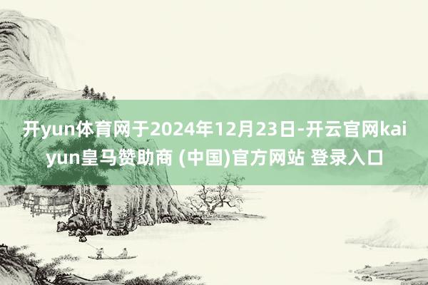 开yun体育网于2024年12月23日-开云官网kaiyun皇马赞助商 (中国)官方网站 登录入口