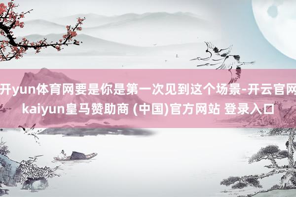 开yun体育网要是你是第一次见到这个场景-开云官网kaiyun皇马赞助商 (中国)官方网站 登录入口