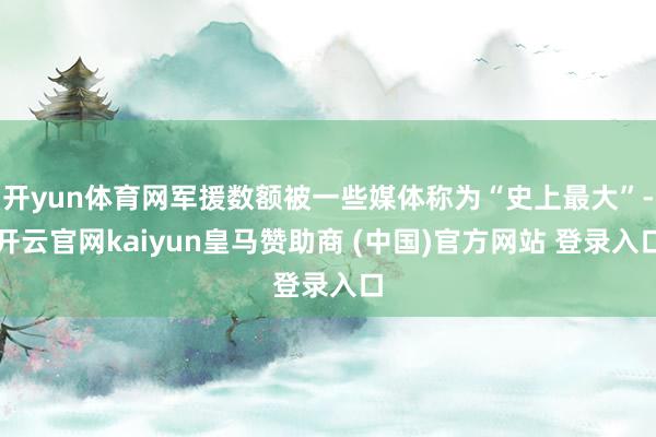开yun体育网军援数额被一些媒体称为“史上最大”-开云官网kaiyun皇马赞助商 (中国)官方网站 登录入口