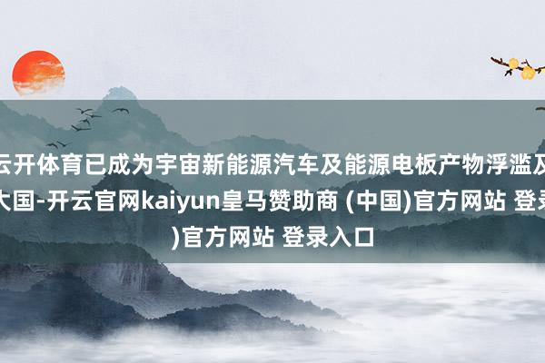 云开体育已成为宇宙新能源汽车及能源电板产物浮滥及出口大国-开云官网kaiyun皇马赞助商 (中国)官方网站 登录入口