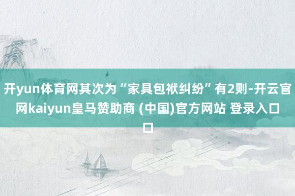 开yun体育网其次为“家具包袱纠纷”有2则-开云官网kaiyun皇马赞助商 (中国)官方网站 登录入口