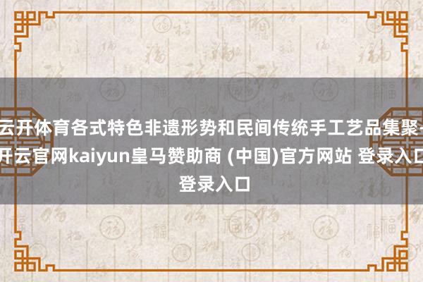 云开体育各式特色非遗形势和民间传统手工艺品集聚-开云官网kaiyun皇马赞助商 (中国)官方网站 登录入口
