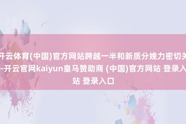 开云体育(中国)官方网站跨越一半和新质分娩力密切关联-开云官网kaiyun皇马赞助商 (中国)官方网站 登录入口