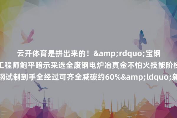 云开体育是拼出来的！&rdquo;宝钢股份汽车板技能就业首席工程师鲍平暗示采选全废钢电炉冶真金不怕火技能阶梯坐蓐的超低碳排放钢试制到手全经过可齐全减碳约60%&ldquo;新质坐蓐力不啻出当前新兴产业传统产业通过技能纠正、深度转型相通大要成为栽植新质坐蓐力的主阵脚&rdquo;王一鸣指出发展新质坐蓐力是鼓舞中国经济高质地发展的主动求变亦然在新一轮科技翻新和产业变革中获取主动的政策接纳解读发展故事 