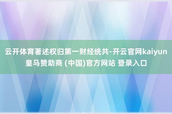 云开体育著述权归第一财经统共-开云官网kaiyun皇马赞助商 (中国)官方网站 登录入口