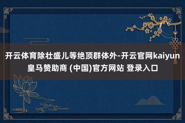 开云体育除壮盛儿等绝顶群体外-开云官网kaiyun皇马赞助商 (中国)官方网站 登录入口