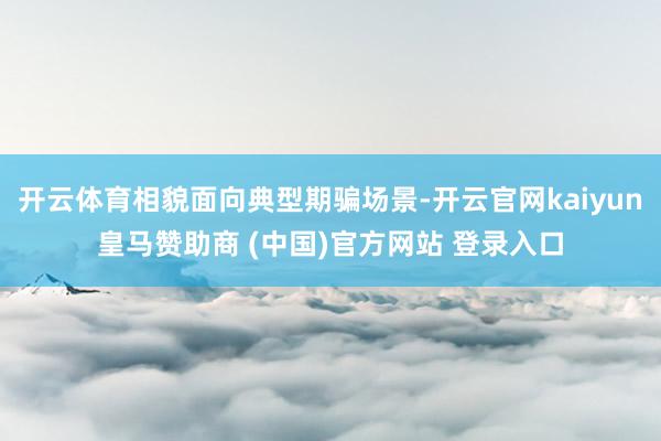 开云体育相貌面向典型期骗场景-开云官网kaiyun皇马赞助商 (中国)官方网站 登录入口
