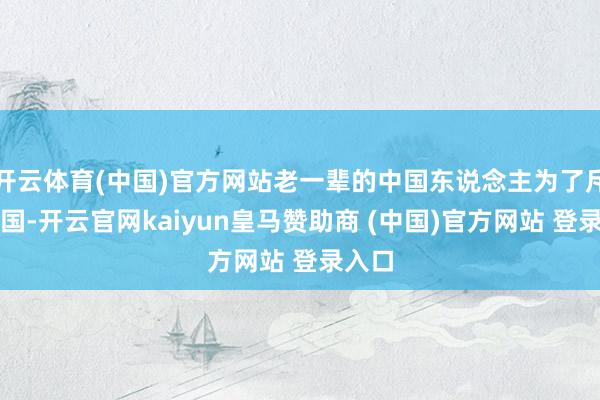 开云体育(中国)官方网站老一辈的中国东说念主为了斥地故国-开云官网kaiyun皇马赞助商 (中国)官方网站 登录入口