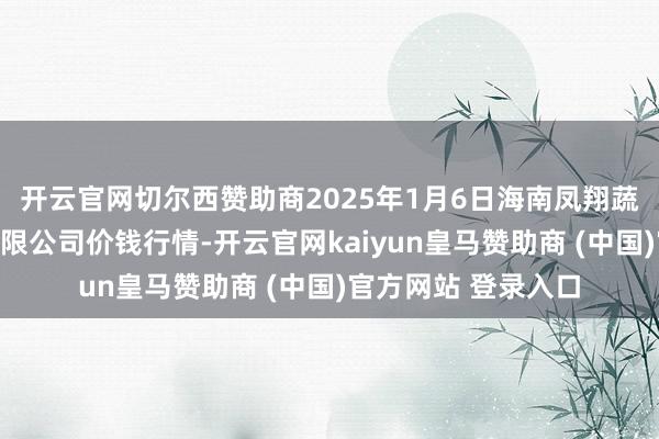 开云官网切尔西赞助商2025年1月6日海南凤翔蔬菜批发商场措置有限公司价钱行情-开云官网kaiyun皇马赞助商 (中国)官方网站 登录入口