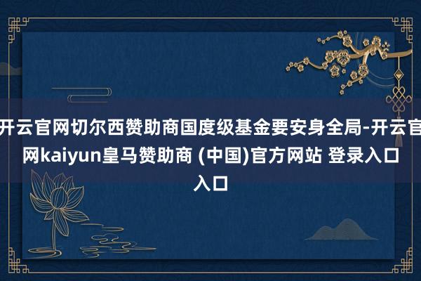 开云官网切尔西赞助商国度级基金要安身全局-开云官网kaiyun皇马赞助商 (中国)官方网站 登录入口