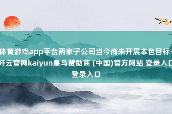 体育游戏app平台两家子公司当今尚未开展本色目标-开云官网kaiyun皇马赞助商 (中国)官方网站 登录入口