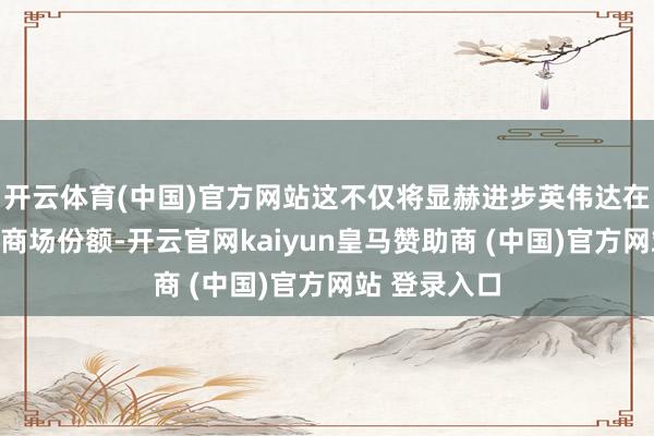 开云体育(中国)官方网站这不仅将显赫进步英伟达在汽车行业的商场份额-开云官网kaiyun皇马赞助商 (中国)官方网站 登录入口