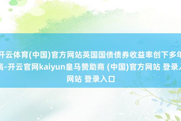 开云体育(中国)官方网站英国国债债券收益率创下多年新高-开云官网kaiyun皇马赞助商 (中国)官方网站 登录入口